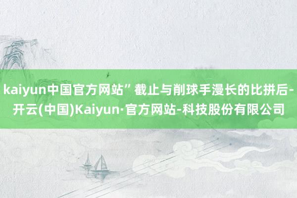 kaiyun中国官方网站”截止与削球手漫长的比拼后-开云(中国)Kaiyun·官方网站-科技股份有限公司
