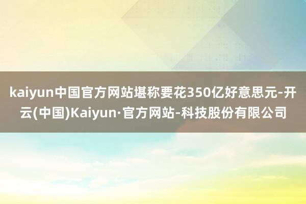 kaiyun中国官方网站堪称要花350亿好意思元-开云(中国)Kaiyun·官方网站-科技股份有限公司