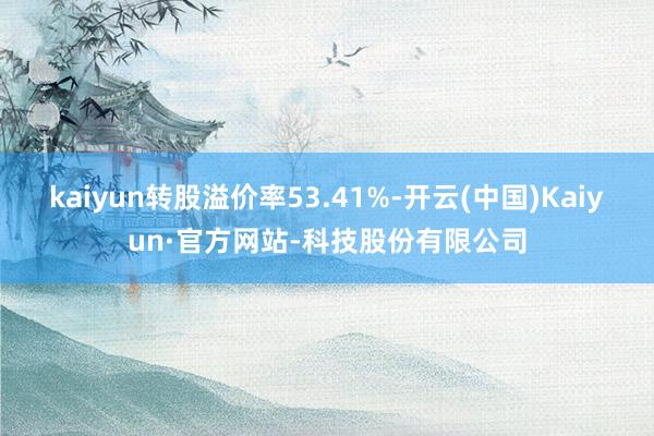 kaiyun转股溢价率53.41%-开云(中国)Kaiyun·官方网站-科技股份有限公司