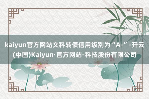 kaiyun官方网站文科转债信用级别为“A-”-开云(中国)Kaiyun·官方网站-科技股份有限公司