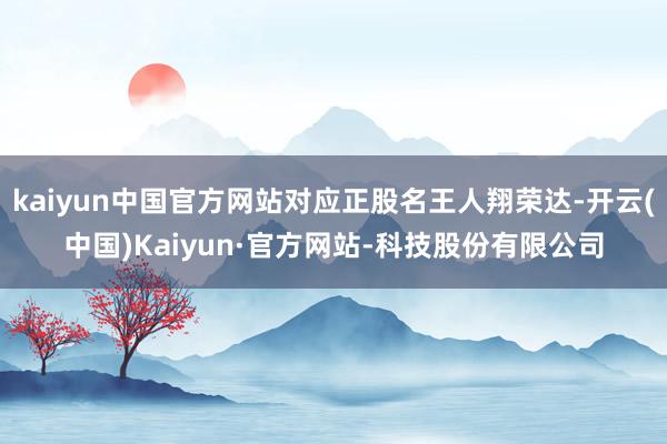 kaiyun中国官方网站对应正股名王人翔荣达-开云(中国)Kaiyun·官方网站-科技股份有限公司