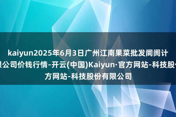 kaiyun2025年6月3日广州江南果菜批发阛阓计较惩处有限公司价钱行情-开云(中国)Kaiyun·官方网站-科技股份有限公司