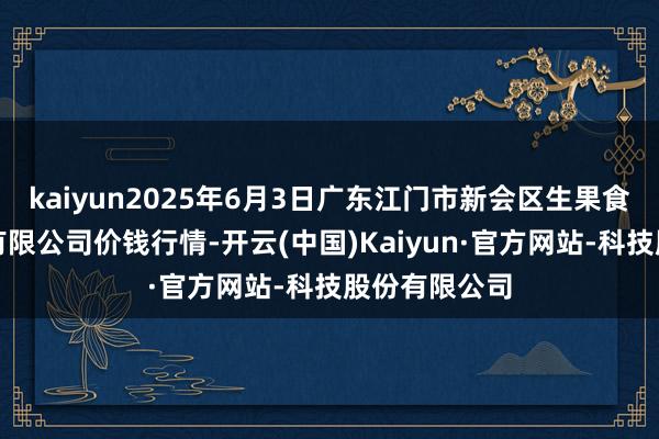 kaiyun2025年6月3日广东江门市新会区生果食物批发阛阓有限公司价钱行情-开云(中国)Kaiyun·官方网站-科技股份有限公司