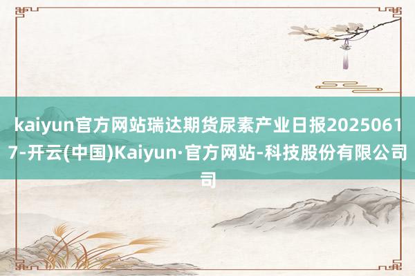 kaiyun官方网站瑞达期货尿素产业日报20250617-开云(中国)Kaiyun·官方网站-科技股份有限公司