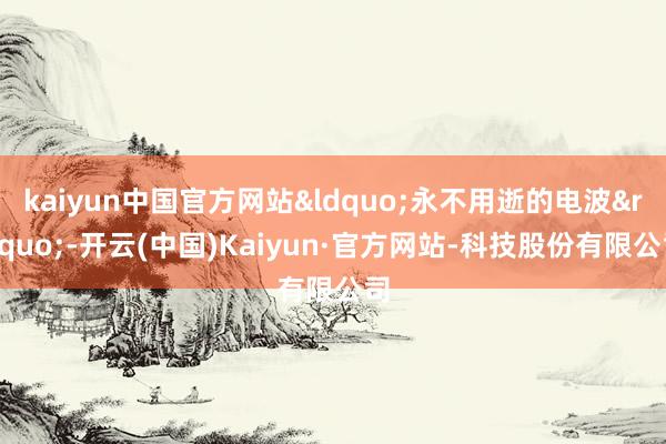 kaiyun中国官方网站&ldquo;永不用逝的电波&rdquo;-开云(中国)Kaiyun·官方网站-科技股份有限公司