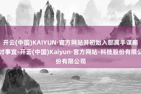 开云(中国)KAIYUN·官方网站并初始入部属手谋略探讨事宜-开云(中国)Kaiyun·官方网站-科技股份有限公司