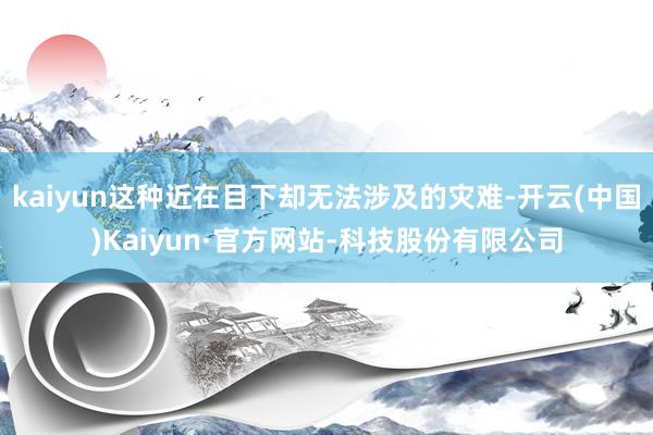 kaiyun这种近在目下却无法涉及的灾难-开云(中国)Kaiyun·官方网站-科技股份有限公司