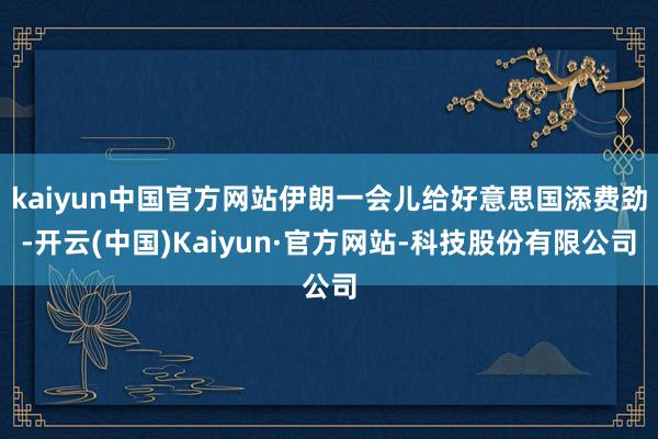 kaiyun中国官方网站伊朗一会儿给好意思国添费劲-开云(中国)Kaiyun·官方网站-科技股份有限