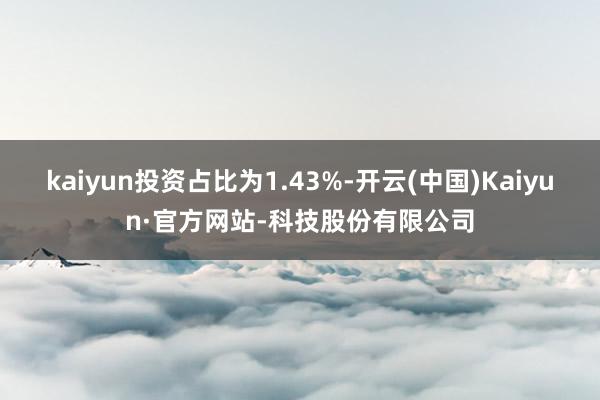kaiyun投资占比为1.43%-开云(中国)Kaiyun·官方网站-科技股份有限公司
