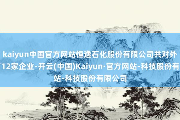 kaiyun中国官方网站恒逸石化股份有限公司共对外投资了12家企业-开云(中国)Kaiyun·官方网
