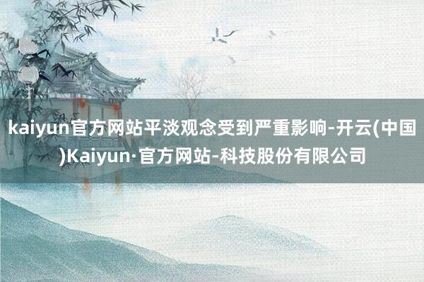 kaiyun官方网站平淡观念受到严重影响-开云(中国)Kaiyun·官方网站-科技股份有限公司