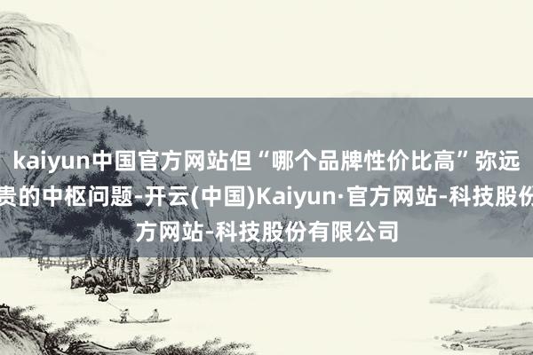 kaiyun中国官方网站但“哪个品牌性价比高”弥远是用户珍贵的中枢问题-开云(中国)Kaiyun·官方网站-科技股份有限公司