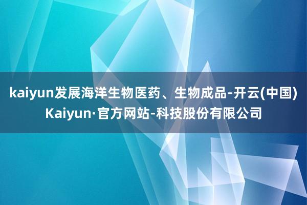 kaiyun发展海洋生物医药、生物成品-开云(中国)Kaiyun·官方网站-科技股份有限公司