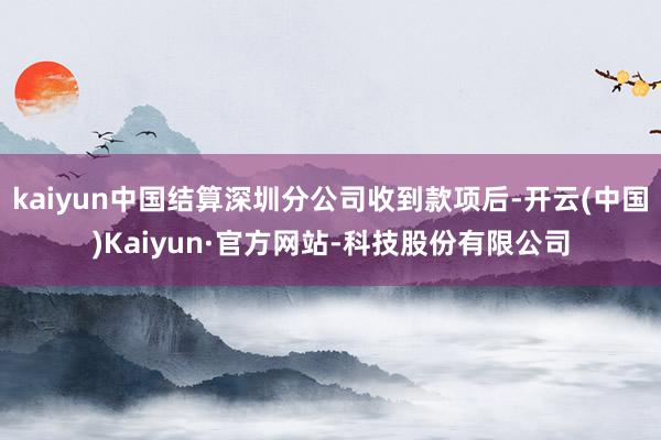 kaiyun中国结算深圳分公司收到款项后-开云(中国)Kaiyun·官方网站-科技股份有限公司