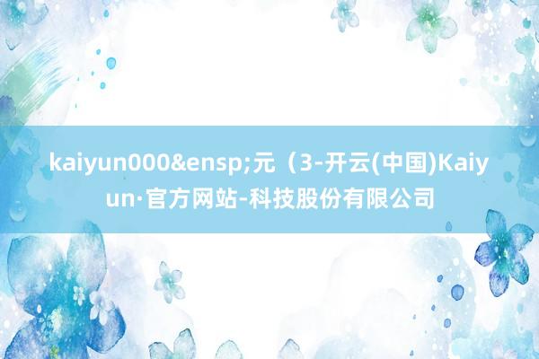 kaiyun000&ensp;元（3-开云(中国)Kaiyun·官方网站-科技股份有限公司