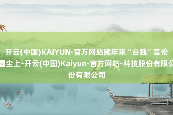 开云(中国)KAIYUN·官方网站频年来“台独”言论甚嚣尘上-开云(中国)Kaiyun·官方网站-科技股份有限公司