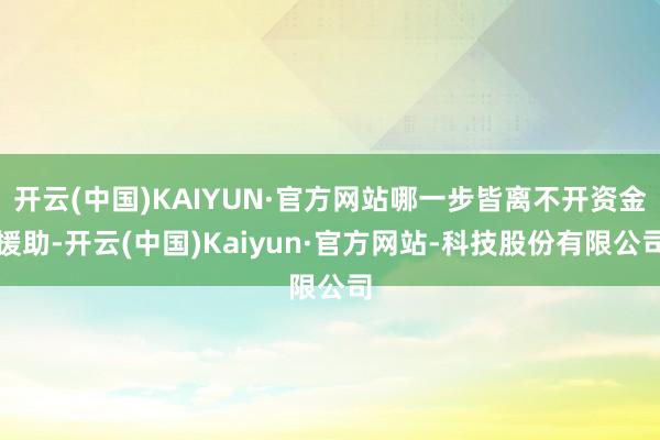 开云(中国)KAIYUN·官方网站哪一步皆离不开资金援助-开云(中国)Kaiyun·官方网站-科技股份有限公司
