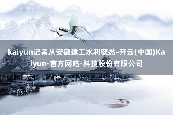 kaiyun记者从安徽建工水利获悉-开云(中国)Kaiyun·官方网站-科技股份有限公司
