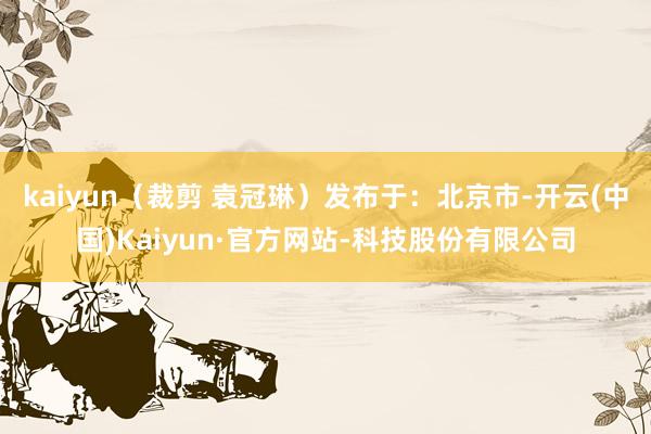 kaiyun（裁剪 袁冠琳）发布于：北京市-开云(中国)Kaiyun·官方网站-科技股份有限公司