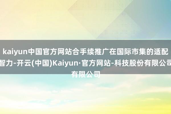 kaiyun中国官方网站合手续推广在国际市集的适配智力-开云(中国)Kaiyun·官方网站-科技股份