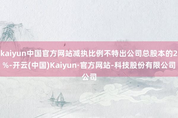 kaiyun中国官方网站减执比例不特出公司总股本的2%-开云(中国)Kaiyun·官方网站-科技股份