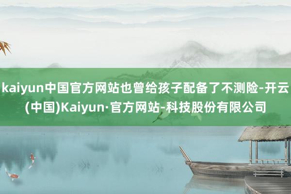 kaiyun中国官方网站也曾给孩子配备了不测险-开云(中国)Kaiyun·官方网站-科技股份有限公司