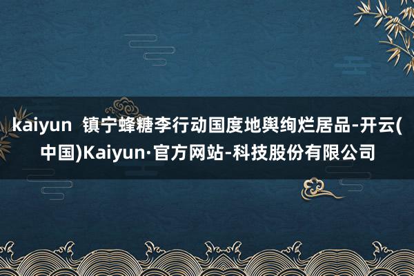 kaiyun  镇宁蜂糖李行动国度地舆绚烂居品-开云(中国)Kaiyun·官方网站-科技股份有限公司
