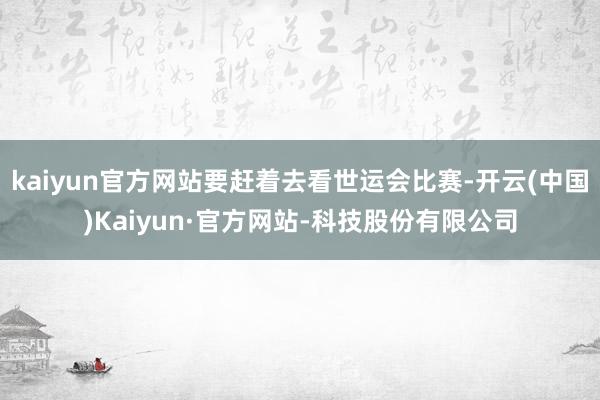 kaiyun官方网站要赶着去看世运会比赛-开云(中国)Kaiyun·官方网站-科技股份有限公司