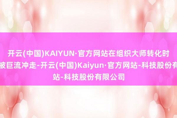 开云(中国)KAIYUN·官方网站在组织大师转化时不适意被巨流冲走-开云(中国)Kaiyun·官方网