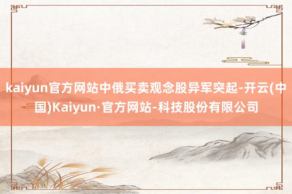 kaiyun官方网站中俄买卖观念股异军突起-开云(中国)Kaiyun·官方网站-科技股份有限公司