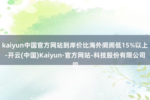 kaiyun中国官方网站到岸价比海外阛阓低15%以上-开云(中国)Kaiyun·官方网站-科技股份有