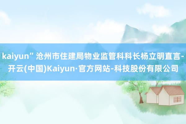 kaiyun”沧州市住建局物业监管科科长杨立明直言-开云(中国)Kaiyun·官方网站-科技股份有限