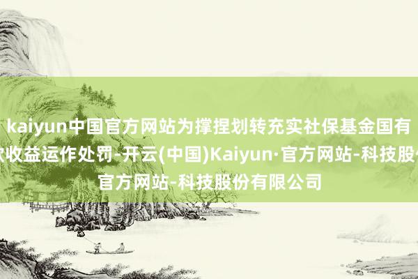 kaiyun中国官方网站为撑捏划转充实社保基金国有股权及现款收益运作处罚-开云(中国)Kaiyun·官方网站-科技股份有限公司