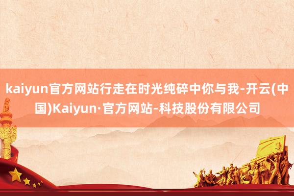 kaiyun官方网站行走在时光纯碎中你与我-开云(中国)Kaiyun·官方网站-科技股份有限公司