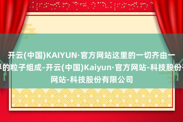 开云(中国)KAIYUN·官方网站这里的一切齐由一个个飘浮的粒子组成-开云(中国)Kaiyun·官方网站-科技股份有限公司