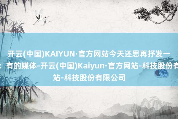 开云(中国)KAIYUN·官方网站今天还思再抒发一次的是：有的媒体-开云(中国)Kaiyun·官方网站-科技股份有限公司