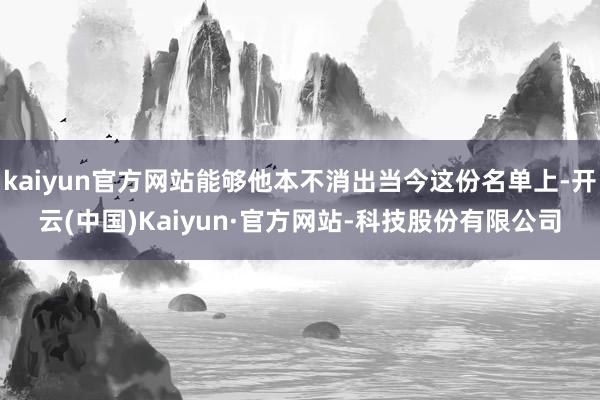 kaiyun官方网站能够他本不消出当今这份名单上-开云(中国)Kaiyun·官方网站-科技股份有限公司