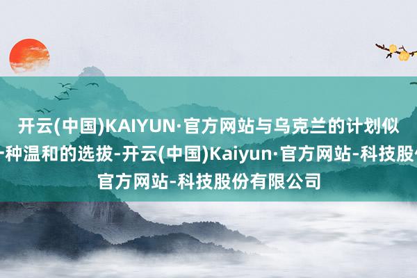 开云(中国)KAIYUN·官方网站与乌克兰的计划似乎并不是一种温和的选拔-开云(中国)Kaiyun·官方网站-科技股份有限公司