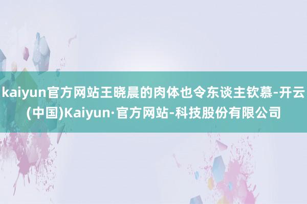 kaiyun官方网站王晓晨的肉体也令东谈主钦慕-开云(中国)Kaiyun·官方网站-科技股份有限公司