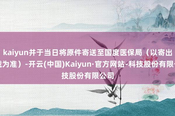 kaiyun并于当日将原件寄送至国度医保局(以寄出邮戳为准)-开云(中国)Kaiyun·官方网站-科技股份有限公司