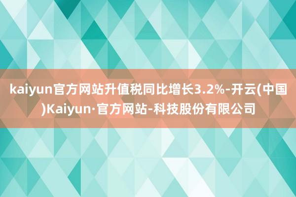 kaiyun官方网站升值税同比增长3.2%-开云(中国)Kaiyun·官方网站-科技股份有限公司