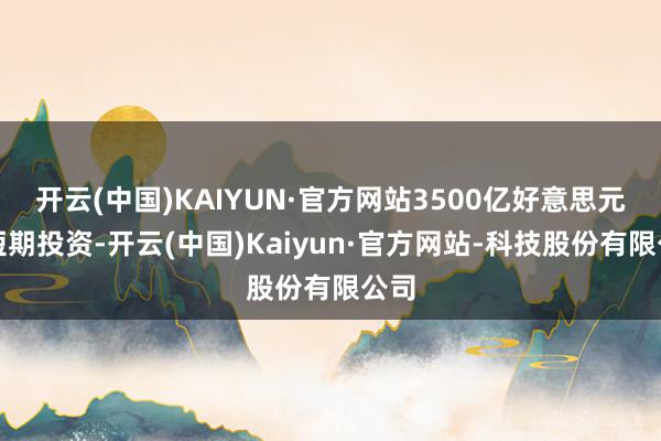 开云(中国)KAIYUN·官方网站3500亿好意思元的短期投资-开云(中国)Kaiyun·官方网站-科技股份有限公司