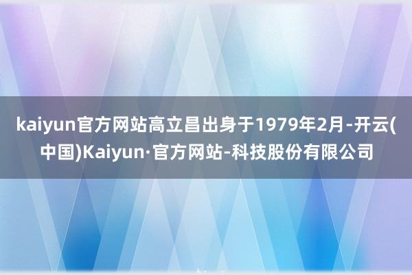 kaiyun官方网站高立昌出身于1979年2月-开云(中国)Kaiyun·官方网站-科技股份有限公司