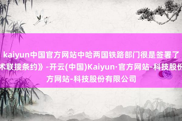 kaiyun中国官方网站中哈两国铁路部门很是签署了《全面战术联接条约》-开云(中国)Kaiyun·官方网站-科技股份有限公司