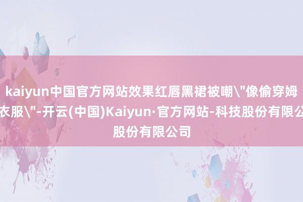 kaiyun中国官方网站效果红唇黑裙被嘲＂像偷穿姆妈衣服＂-开云(中国)Kaiyun·官方网站-科技