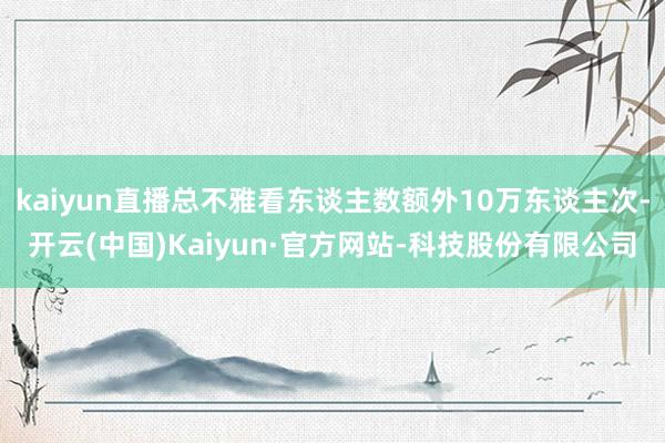 kaiyun直播总不雅看东谈主数额外10万东谈主次-开云(中国)Kaiyun·官方网站-科技股份有限
