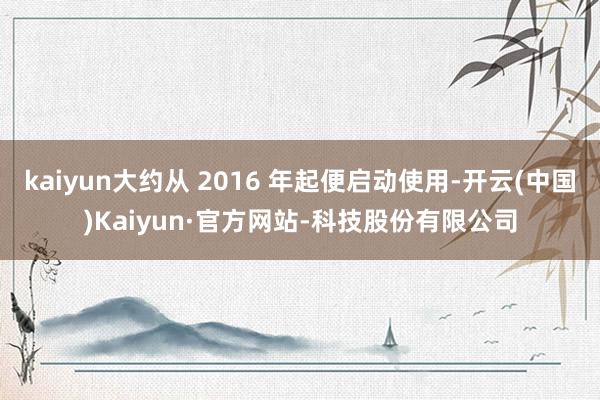 kaiyun大约从 2016 年起便启动使用-开云(中国)Kaiyun·官方网站-科技股份有限公司