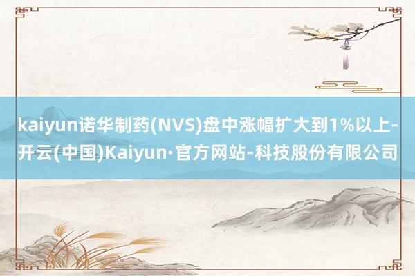 kaiyun诺华制药(NVS)盘中涨幅扩大到1%以上-开云(中国)Kaiyun·官方网站-科技股份有限公司