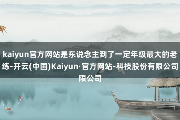 kaiyun官方网站是东说念主到了一定年级最大的老练-开云(中国)Kaiyun·官方网站-科技股份有限公司