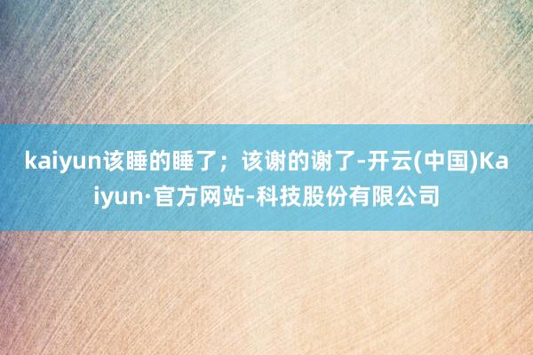 kaiyun该睡的睡了;该谢的谢了-开云(中国)Kaiyun·官方网站-科技股份有限公司